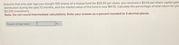 Assume that one year ago you bought 100 shares of a mutual fund for $33.55 per share, you received a $0.43 per-share capital gain
distribution during the past 12 months, and the market value of the fund is now $41.15. Calculate the percentage of total return for you
$3,355 investment.
Note: Do not round intermediate calculations. Enter your answer as a percent rounded to 2 decimal places.
Percent of total return
%