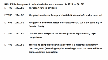 SA5: Fill in the squares to indicate whether each statement is TRUE or FALSE:
TRUE FALSE Mergesort runs in O(NlogN)
TRUE FALSE
TRUE FALSE
TRUE FALSE
TRUE
Mergesort must complete approximately N passes before a list is sorted
Mergesort is somewhat faster than selection sort, but in the same Big O
function family
On each pass, mergesort will need to perform approximately logN
comparisons
FALSE There is no comparison sorting algorithm in a faster function family
than mergesort (assuming no prior knowledge about the unsorted items
and no quantum computers)