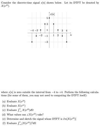 Consider the discrete-time signal x[n] shown below. Let its DTFT be denoted by
X (ein).
4-3
-2
(a) Evaluate X(ejº)
(b) Evaluate X(ejπ)
(c) Evaluate SX (e³³)dN
5
3
1
-1
-3
x[n]
1
•
2
3 4
n
where x[n] is zero outside the interval from −4 to +4. Perform the following calcula-
tions (for some of them, you may not need to computing the DTFT itself):
(d) What values can ZX(e) take?
(e) Determine and sketch the signal whose DTFT is Im[X(e¹¹)]
(f) Evaluate (X(en)) ² dn