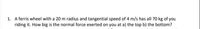 1. A ferris wheel with a 20 m radius and tangential speed of 4 m/s has all 70 kg of you
riding it. How big is the normal force exerted on you at a) the top b) the bottom?
