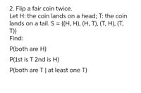 2. Flip a fair coin twice.
Let H: the coin lands on a head; T: the coin
lands on a tail. S = {(H, H), (H, T), (T, H), (T,
T)}
Find:
P(both are H)
P(1st is T 2nd is H)
P(both are T | at least one T)
