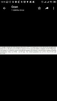13:19
85
Özan
1 dakika önce
A straight (cylindrical) roller bearing subjected to 1387 N of radial load is to be selected for an application
factor of 2,2. The life is to be 40 Kh at a speed of 720 rev/min and exhibit a reliability of 0,99. What basic
load rating (C10) should be used in selecting the bearing if the bearing is selected from a catalog of bearing
manufacturer where LR=5000h, ng=500 rpm. The weibull parameters are xo=0.02, (0-xo)=4.439, and
bo=1.483.
