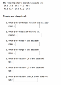 The following refer to the following data set:
24.2, 35.8, 39.6, 41.3, 48.6, 49.8, 52.4, 67.2, 67.2, 67.2

**Showing work is optional.**

a. What is the arithmetic mean of this data set?
   Mean = [ ]

b. What is the median of this data set?
   Median = [ ]

c. What is the mode of this data set?
   Mode = [ ]

d. What is the range of this data set?
   Range = [ ]

e. What is the value of Q1 of this data set?
   Q1 = [ ]

f. What is the value of Q3 of this data set?
   Q3 = [ ]

g. What is the value of the IQR of this data set?
   IQR = [ ]