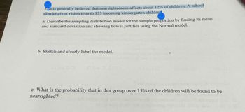 5 it is generally believed that nearsightedness affects about 12% of children. A school
district gives vision tests to 133 incoming kindergarten childre
a. Describe the sampling distribution model for the sample proportion by finding its mean
and standard deviation and showing how it justifies using the Normal model.
b. Sketch and clearly label the model.
c. What is the probability that in this group over 15% of the children will be found to be
nearsighted?