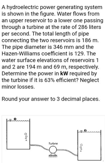 A hydroelectric power generating system
is shown in the figure. Water flows from
an upper reservoir to a lower one passing
through a turbine at the rate of 286 liters
per second. The total length of pipe
connecting the two reservoirs is 186 m.
The pipe diameter is 346 mm and the
Hazen-Williams coefficient is 129. The
water surface elevations of reservoirs 1
and 2 are 194 m and 69 m, respectively.
Determine the power in kW required by
the turbine if it is 63% efficient? Neglect
minor losses.
Round your answer to 3 decimal places.
Turbine
0°o°
00⁰⁰