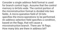 Consider a single address field format is used
for branch control logic. Assume that the control
memory is 64 bits wide. The control portion of
the microinstruction format is divided into two
fields. A micro-operation field of 24 bits
specifies the micro-operations to be performed.
An address selection field specifies a condition,
based on the flags, that will cause a
microinstruction branch. There are 16 flags.
How many bits are there in address bit?
