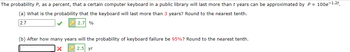 The probability P, as a percent, that a certain computer keyboard in a public library will last more than t years can be approximated by P = 100e-1.2t
(a) What is the probability that the keyboard will last more than 3 years? Round to the nearest tenth.
2.7
2.7 %
(b) After how many years will the probability of keyboard failure be 95%? Round to the nearest tenth.
X
2.5 yr