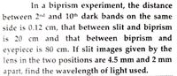 In a biprism experiment, the distance
between 2nd and 10th dark bands on the same
side is 0.12 cm, that between slit and biprism
is 20 cm and that between biprism and
eyepiece is 80 cm. If slit images given by the
lens in the two positions are 4.5 mm and 2 mm
apart, find the wavelength of light used.
