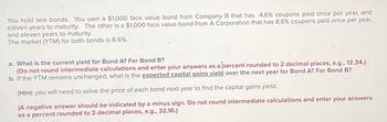 You hold two bonds. You own a $1,000 face value bond from Company B that has 4.6% coupons paid once per year, and
eleven years to maturity. The other is a $1,000 face value bond from A Corporation that has 8.6% coupons paid once per year,
and eleven years to maturity.
The market (YTM) for both bonds is 6.6%.
a. What is the current yield for Bond A? For Bond B?
(Do not round intermediate calculations and enter your answers as a percent rounded to 2 decimal places, e.g., 12.34.)
b. If the YTM remains unchanged, what is the expected capital gains yield over the next year for Bond A? For Bond B?
(Hint: you will need to solve the price of each bond next year to find the capital gains yield.
(A negative answer should be indicated by a minus sign. Do not round intermediate calculations and enter your answers
as a percent rounded to 2 decimal places, e.g., 32.16.)