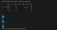 Find all values of a, b, and c for which A is symmetric.
4 a – 2b + 2c 2a + b + c
-
A = | 2
a + c
5
-2
1
a =
b =
i
C =
i
Use the symbol t as a parameter if needed.
