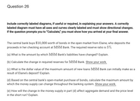 Question 26
Include correctly labeled diagrams, if useful or required, in explaining your answers. A correctly
labeled diagram must have all axes and curves clearly labeled and must show directional changes.
If the question prompts you to "Calculate," you must show how you arrived at your final answer.
The central bank buys $10,000 worth of bonds in the open market from Elaine, who deposits the
proceeds in her checking account at MSM Bank. The required reserve ratio is 5%.
(a) What is the amount by which MSM Bank's liabilities have changed? Explain.
(b) Calculate the change in required reserves for MSM Bank. Show your work.
(c) What is the dollar value of the maximum amount of new loans MSM Bank can initially make as a
result of Elaine's deposit? Explain.
(d) Based on the central bank's open-market purchase of bonds, calculate the maximum amount by
which the money supply can change throughout the banking system. Show your work.
(e) How will the change in the money supply in part (d) affect aggregate demand and the price level
in the short run? Explain.
