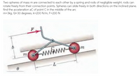 Two spheres of mass m are connected to each other by a spring and rods of negligible weight. rods can
rotate freely from their connection points. Spheres can slide freely in both directions on the inclined plane.
find the acceleration aC of point Cin the middle of the arc
m=3kg, Q=30 degrees, k=200 N/m, F=200 N
m
wwww
m
