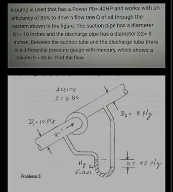 A pump is used that has a Power Pb= 40HP and works with an
efficiency of 85% to drive a flow rate Q of oil through the
system shown in the figure. The suction pipe has a diameter
D1= 10 inches and the discharge pipe has a diameter D2= 8
inches; Between the suction tube and the discharge tube there
is a differential pressure gauge with mercury, which shows a
column h = 45 in. Find the flow
ACEITE
S=0.86
D₂ = 8
8 plg
the us ply
= 45
45
D₁ = 10 ply
Problema 5:
21
S'= 13.56