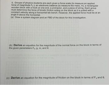 5. Groups of physics students are each given a force scale (to measure an applied
force of magnitude Fa), an electronic balance (to measure the mass, m), a rectangular
wooden block with a hook at one end, a protractor, and a piece of string. Each group
must determine the force of kinetic friction acting on the block as it is pulled with a
constant velocity along a horizontal lab bench. However, the applied force must be at an
angle 0 above the horizontal.
(a) Draw a system diagram and an FBD of the block for this investigation.
(b) Derive an equation for the magnitude of the normal force on the block in terms of
the given parameters Fa, g, m, and 0.
(c) Derive an equation for the magnitude of friction on the block in terms of Fa and 0.