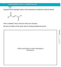 Understanding H atoms in a skeletal structure
Suppose all the hydrogen atoms in this molecule are replaced by chlorine atoms:
Draw a skeletal ("line") structure of the new molecule.
Be sure you follow all the usual rules for drawing skeletal structures.
Click and drag to start drawing a
structure.
