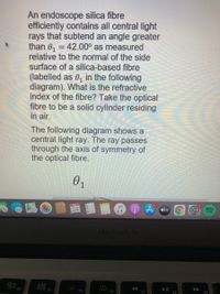 An endoscope silica fibre
efficiently contains all central light
rays that subtend an angle greater
than 0, = 42.00° as measured
relative to the normal of the side
surface of a silica-based fibre
(labelled as 0, in the following
diagram). What is the refractive
index of the fibre? Take the optical
fibre to be a solid cylinder residing
in air.
The following diagram shows a
central light ray. The ray passes
through the axis of symmetry of
the optical fibre.
NOV
24
AA tv
MacBook Air
D00 F4
F3
F7
F8
F9
