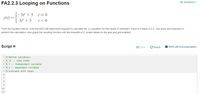 My Solutions >
FA2.2.3 Looping on Functions
3t² + 5
t2 0
y(1)
=
3t² + 5
t<0
From the Equation above, write the MATLAB statements required to calculate the y(1) equation for the values if t between -9 and 9 in steps of 0.5. Use loops and branches to
perform this calculation. Also graph the resulting function with the linewidth of 2, proper labels on the axis and grid enabled.
Script e
A Save
C Reset
I MATLAB Documentation
1 % Define variables:
2 % ii -- Loop index
3 % t -- Independent variable
4 % y -- Dependent variable
5 % Evaluate with loops
6
7
8
9
10
11
