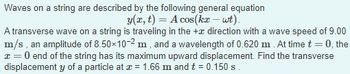 Waves on a string are described by the following general equation
y(x, t) = A cos(kx – wt).
A transverse wave on a string is traveling in the + direction with a wave speed of 9.00
m/s, an amplitude of 8.50×10-2 m, and a wavelength of 0.620 m. At time
0, the
x = 0 end of the string has its maximum upward displacement. Find the transverse
displacement y of a particle at x = 1.66 m and t = 0.150 s.
-