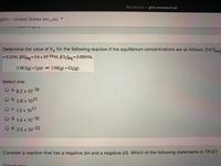 Not Secure - gmc.mrooms3.net
glish United States (en_us)
Determine the value of Kc for the following reaction if the equilibrium concentrations are as follows: [HCI]eg
= 0.13M, HIJeq
= 5.6 x 10-16 M, [Cl2leg =0.0019M.
2 HCK8) + I2(s)
- 2 HI(g) + Cl2(g)
Select one:
O a. 8.2 x 10-18
b.
2.8 x 1031
C. 1.2 x 1017
с.
1.4 x 10-19
O e. 3.5 x
x 10-32
Consider a reaction that has a negative AH and a negative AS. Which of the following statements is TRUE?
Soloct onn:
