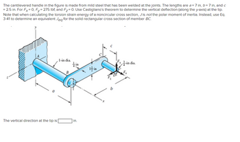 The cantilevered handle in the figure is made from mild steel that has been welded at the joints. The lengths are a=7 in, b=7 in, and c
= 2.5 in. For Fx=0, Fy=275 lbf, and F₂=0. Use Castigliano's theorem to determine the vertical deflection (along the y-axis) at the tip.
Note that when calculating the torsion strain energy of a noncircular cross section, Jis not the polar moment of inertia. Instead, use Eq.
3-41 to determine an equivalent Jeg for the solid rectangular cross section of member BC.
The vertical direction at the tip is
1-india.
tin
in.
in dia.