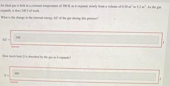 An ideal gas is held at a constant temperature of 390 K as it expands slowly from a volume of 0.50 m² to 5.2 m³. As the gas
expands, it does 240 J of work.
What is the change in the internal energy AU of the gas during this process?
AU =
240
Q=
Incorrect
How much heat Q is absorbed by the gas as it expands?
480
Incorrect