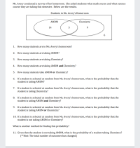 Ms. Avery conducted a survey of her homeroom. She asked students what math course and what science
course they are taking this semester. Below are the results.
Students in Ms. Avery's Homeroom
AMDM
Chemistry
14
9.
1. How many students are in Ms. Avery's homeroom?
2. How many students are taking AMDM?
3.
How many students are taking Chemistry?
4.
How many students are taking AMDM and Chemistry?
5.
How many students take AMDM or Chemistry?
