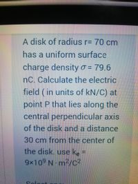 A disk of radius r= 70 cm
has a uniform surface
charge densityo = 79.6
nC. Calculate the electric
field ( in units of kN/C) at
point P that lies along the
central perpendicular axis
of the disk and a distance
30 cm from the center of
the disk. use ke =
9x109 N m²/C²
Colo
