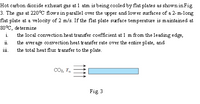 Hot carbon dioxide exhaust gas at 1 atm is being cooled by flat plates as shown in Fig
3. The gas at 220°C flows in parallel over the upper and lower surfaces of a 2-m-long
flat plate at a velocity of 2 m/s. If the flat plate srface temperature is maintained at
80°C, de termine
the local convection heat transfer coefficient at 1 m from the leading edge,
the average convection heat transfer rate over the e ntire plate, and
the total heat flux transfer to the plate.
11.
111.
COo, T.
Fig 3
