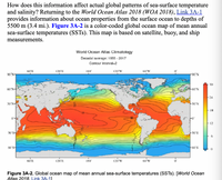 How does this information affect actual global patterns of sea-surface temperature
and salinity? Returning to the World Ocean Atlas 2018 (WOA 2018), Link 3A-1
provides information about ocean properties from the surface ocean to depths of
5500 m (3.4 mi.). Figure 3A-2 is a color-coded global ocean map of mean annual
sea-surface temperatures (SSTS). This map is based on satellite, buoy, and ship
measurements.
World Ocean Atlas Climatology
Decadal average: 1955 - 2017
Contour Interval-2
60'E
120'E
180
120'W
60'W
90°N-
N.06-
30
60'N-
+60°N
24
30'N-
30 N
18
12
30°S-
-30'S
6.
60°S-
60'S
60'E
120'E
180
120 W
60 W
Figure 3A-2. Global ocean map of mean annual sea-surface temperatures (SSTS). [World Ocean
Atlas 2018. Link 3A-11
