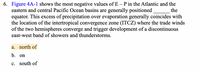 6. Figure 4A-1 shows the most negative values of E – P in the Atlantic and the
eastern and central Pacific Ocean basins are generally positioned
equator. This excess of precipitation over evaporation generally coincides with
the location of the intertropical convergence zone (ITCZ) where the trade winds
of the two hemispheres converge and trigger development of a discontinuous
east-west band of showers and thunderstorms.
the
a. north of
b. on
c. south of
