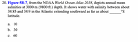 20. Figure 5B-7, from the NOAA World Ocean Atlas 2018, depicts annual mean
salinities at 3000 m (9800 ft.) depth. It shows water with salinity between about
34.85 and 34.9 in the Atlantic extending southward as far as about
latitude.
°S
а. 10
b. 30
с. 60
