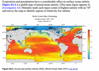 Evaporation and precipitation have a considerable effect on surface ocean salinity.
Figure 4A-2 is a global map of annual mean salinity. (This same figure appears in
Investigation 3A.) Mentally mark each major center of highest salinity with an “H"
and survey the map to identify regions of relatively low salinity.
World Ocean Atlas Climatology
Decadal average: 1955 - 2017
Contour Interval-0.5
60'E
120'E
180
120'W
60'W
90'N-
-90'N
36
60'N-
60'N
35
30°N-
30'N
-34
Fo
33
30'S
-30'S
32
60's-
F60'S
-34
31
60'E
120'E
180
120'W
60'W
Figure 4A-2. Annual sea-surface salinity (SSS). [World Ocean Atlas 2018, Link 4A-2]
