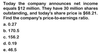 Today the company announces net income
equals $12 million. They have 30 million shares
outstanding, and today's share price is $68.21.
Find the company's price-to-earnings ratio.
a. 0.27
b. 170.5
c. 156.2
d. 0.19
e. 46.5