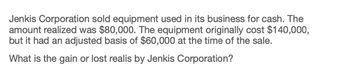 Jenkis Corporation sold equipment used in its business for cash. The
amount realized was $80,000. The equipment originally cost $140,000,
but it had an adjusted basis of $60,000 at the time of the sale.
What is the gain or lost realis by Jenkis Corporation?