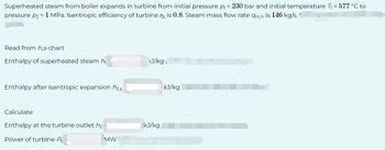 Superheated steam from boiler expands in turbine from initial pressure p₁ = 230 bar and initial temperature T₁ = 577 °C to
pressure p₂ = 1 MPa. Isentropic efficiency of turbine ns is 0.8. Steam mass flow rate am,h is 146 kg/s.
Read from h,s-chart
Enthalpy of superheated steam h
Enthalpy after isentropic expansion h₂,s
Calculate:
Enthalpy at the turbine outlet h₂
Power of turbine P
MW
<J/kg
kJ/kg
kJ/kg