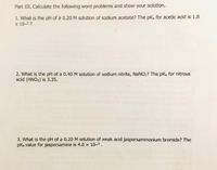 Part III. Calculate the following word problems and show your solution.
1. What is the pH of a 0.20 M solution of sodium acetate? The pka for acetic acid is 1.8
x 10-5?
2. What is the pH of a 0.40 M solution of sodium nitrite, NaNO2? The pKa for nitrous
acid (HNO2) is 3.35.
3. What is the pH of a 0.20 M solution of weak acid jaspersammonium bromide? The
pKb value for jaspersamine is 4.0 x 10-5.
