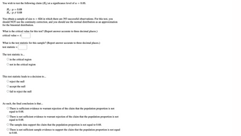 You wish to test the following claim (Ha) at a significance level of a = 0.05.
Ho: p = 0.68
Ha: p0.68
You obtain a sample of size n = 624 in which there are 393 successful observations. For this test, you
should NOT use the continuity correction, and you should use the normal distribution as an approximation
for the binomial distribution.
What is the critical value for this test? (Report answer accurate to three decimal places.)
critical value = ±
What is the test statistic for this sample? (Report answer accurate to three decimal places.)
test statistic =
The test statistic is...
O in the critical region
not in the critical region
This test statistic leads to a decision to...
O reject the null
accept the null
fail to reject the null
As such, the final conclusion is that...
There is sufficient evidence to warrant rejection of the claim that the population proportion is not
equal to 0.68.
There is not sufficient evidence to warrant rejection of the claim that the population proportion is not
equal to 0.68.
The sample data support the claim that the population proportion is not equal to 0.68.
There is not sufficient sample evidence to support the claim that the population proportion is not equal
to 0.68.