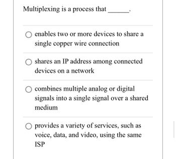 Multiplexing is a process that
O enables two or more devices to share a
single copper wire connection
shares an IP address among connected
devices on a network
combines multiple analog or digital
signals into a single signal over a shared
medium
O provides a variety of services, such as
voice, data, and video, using the same
ISP