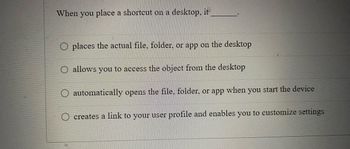 When you place a shortcut on a desktop, it
places the actual file, folder, or app on the desktop
O allows you to access the object from the desktop
automatically opens the file, folder, or app when you start the device
creates a link to your user profile and enables you to customize settings