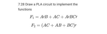 7.28 Draw a PLA circuit to implement the
functions
F₁ = A/B + AC + AIBCI
F2 = (AC + AB + BC),