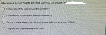 - Why would a person want to purchase Universal Life Insurance?
The face value of the policy remains the same forever
It provides both pure insurance and cash value build up
The cost is so low, a person can have the insurance and invest any amount left over
The premium is fixed for the life of the policy