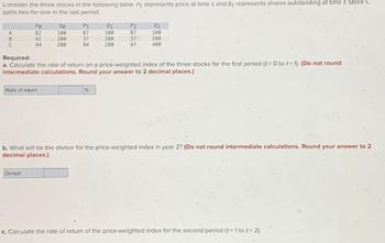 Consider the three stocks in the following table. Pt represents price at time t, and Qt represents shares outstanding at time t. Stock C
splits two-for-one in the last period.
A
B
C
Po
82
42
84
Rate of return
00
100
Divisor
200
200
P1
87
37
94
01
100
200
200
%
P2
87
Required:
a. Calculate the rate of return on a price-weighted index of the three stocks for the first period (t = 0 to t= 1). (Do not round
intermediate calculations. Round your answer to 2 decimal places.)
370
47
92
100
200
400
b. What will be the divisor for the price-weighted index in year 2? (Do not round intermediate calculations. Round your answer to 2
decimal places.)
c. Calculate the rate of return of the price-weighted index for the second period (t=1 to t=2).