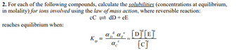 2. For each of the following compounds, calculate the solubilities (concentrations at equilibrium,
in molality) for ions involved using the law of mass action, where reversible reaction:
CC = dD+eE
reaches equilibrium when:
K_=
sp
d
α
a₂a [D]¹[E]
D
ac
[c]
e