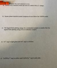 Explain why each statement is true.
a) Almost every transition metal can exist as a cation with a 2+ charge.
b) Square planar transition metal complexes do not follow the VSEPR model.
c) The ligand field splitting energy for a tetrahedral complex is smaller than the
ligand field splitting energy for an octahedral complex.
d) Fe2* (aq) is light green and Zn²* (aq) is colorless.
e) Co(NH3),* (aq) is yellow and Co(H2O)6³* (aq) is pale pink.
