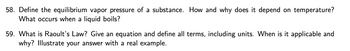 58. Define the equilibrium vapor pressure of a substance. How and why does it depend on temperature?
What occurs when a liquid boils?
59. What is Raoult's Law? Give an equation and define all terms, including units. When is it applicable and
why? Illustrate your answer with a real example.