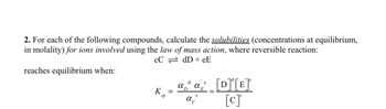 2. For each of the following compounds, calculate the solubilities (concentrations at equilibrium,
in molality) for ions involved using the law of mass action, where reversible reaction:
CC
dD+eE
reaches equilibrium when:
K =
sp
e
ad α [D]¹[E]ª
D
[c]
C
αc