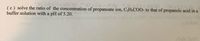 HO
(c) solve the ratio of the concentration of propanoate ion, C2H;COO- to that of propanoic acid in a
buffer solution with a pH of 5.20.
