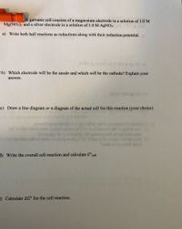 A galvanic cell consists of a magnesium electrode in a solution of 1.0 M
Mg(NO3)2 and a silver electrode in a solution of 1.0 M AGNO3.
a) Write both half reactions as reductions along with their reduction potential.
20 is (2) 59
b) Which electrode will be the anode and which will be the cathode? Explain your
answer.
(O b (a) O o
c) Draw a line diagram or a diagram of the actual cell for this reaction (your choice).
o 20029up ov gnirollot od) to eno seood (niog 2)
I baooo2 orlt or gnibcoo (a
Sesornqe to oioasineqe orth gninitob nt egnibeoe
to inots tsto erlh of atelov au09mg ovige brs Oto oulnv oli ob wol
Porob od mo ed ow
odr to olon ods a sdwcoir bomoT to
) Write the overall cell reaction and calculate E°cell.
=) Calculate AG° for the cell reaction.

