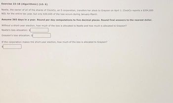 Exercise 22-18 (Algorithmic) (LO. 6)
Noelle, the owner of all of the shares of ClockCo, an S corporation, transfers her stock to Grayson on April 1. ClockCo reports a $204,000
NOL for the entire tax year, but only $30,600 of the loss occurs during January-March.
Assume 365 days in a year. Round per day computations to five decimal places. Round final answers to the nearest dollar.
Without a short-year election, how much of the loss is allocated to Noelle and how much is allocated to Grayson?
Noelle's loss allocation: s
Grayson's loss allocation: s
If the corporation makes the short-year election, how much of the loss is allocated to Grayson?