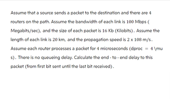 Assume that a source sends a packet to the destination and there are 4
routers on the path. Assume the bandwidth of each link is 100 Mbps (
Megabits/sec), and the size of each packet is 16 Kb (Kilobits). Assume the
length of each link is 20 km, and the propagation speed is 2 x 108 m/s.
Assume each router processes a packet for 4 microseconds (dproc = 4 \mu
s). There is no queueing delay. Calculate the end-to-end delay to this
packet (from first bit sent until the last bit received).